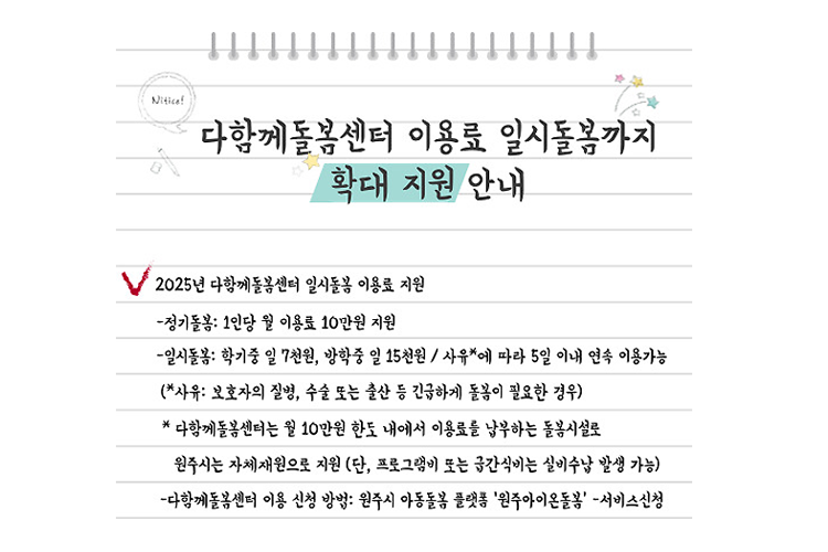 다함께돌봄센터 이용료 일시돌봄까지 확대 지원 안내 2025년 다함께돌봄센터 일시돌봄 이용료 지원 -정기돌봄: 1인당 월 이용료 10만원 지원 -일시돌봄: 학기중 일 7천원, 방학중 일 15천원/사유*에 따라 5일 이내 연속 이용가능 (*사유: 보호자의 질병, 수술 또는 출산 등 긴급하게 돌봄이 필요한 경우) * 다함께돌봄센터는 월 10만원 한도 내에서 이용료를 납부하는 돌봄시설로 원주시는 자체재원으로 지원 (단, 프로그램비 또는 금간식비는 실비수납 발생 가능) -다함께돌봄센터 이용 신청 방법: 원주시 아동돌봄 플랫폼 '원주아이온돌봄' -서비스신청