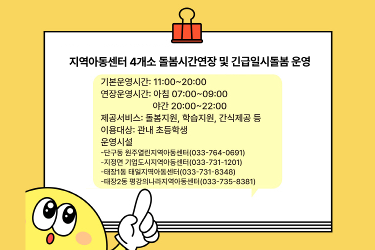 지역아동센터 4개소 돌봄시간연장 및 긴급일시돌봄 운영 기본운영시간: 11:00~20:00 연장운영시간: 아침 07:00~09:00 야간 20:00~22:00 제공서비스: 돌봄지원, 학습지원, 간식제공 등 이용대상: 관내 초등학생 운영시설 -단구동 원주열린지역아동센터(033-764-0691) -지정면 기업도시지역아동센터(033-731-1201) -태장1동 태일지역아동센터(033-731-8348) -태장2동 평강의나라지역아동센터(033-735-8381)